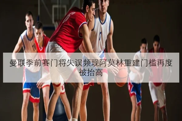 曼联季前赛门将失误频现阿莫林重建门槛再度被抬高